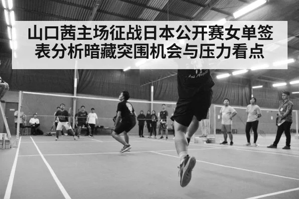 山口茜主场征战日本公开赛女单签表分析暗藏突围机会与压力看点