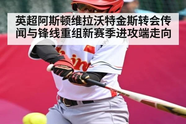 英超阿斯顿维拉沃特金斯转会传闻与锋线重组新赛季进攻端走向