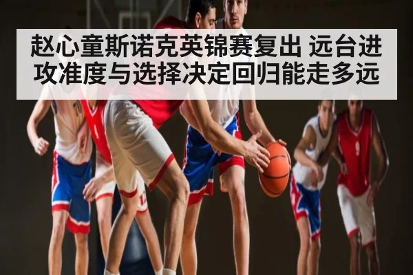 赵心童斯诺克英锦赛复出 远台进攻准度与选择决定回归能走多远